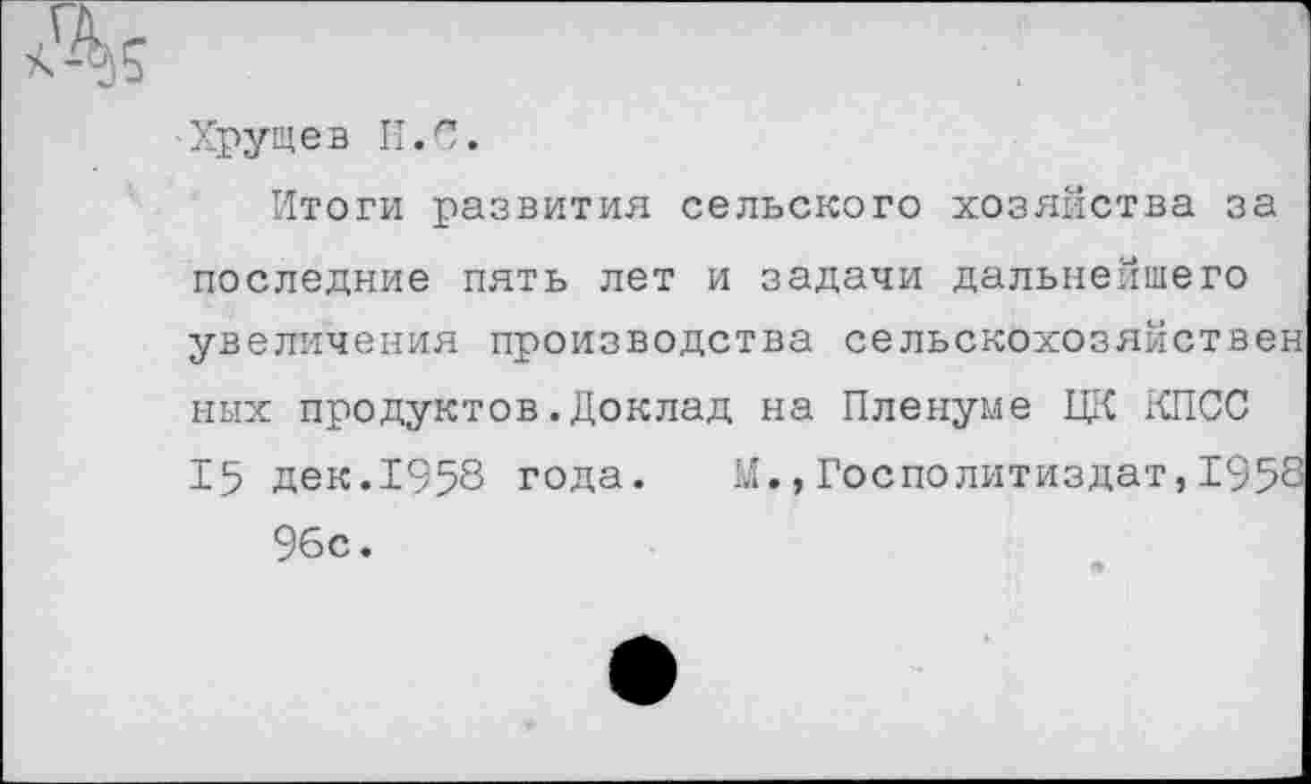 ﻿Хрущев II.С.
Итоги развития сельского хозяйства за последние пять лет и задачи дальнейшего увеличения производства сельскохозяйствен ных продуктов.Доклад на Пленуме ЦК КПСС 15 дек.1958 года. М.,Госполитиздат,1958 96с.